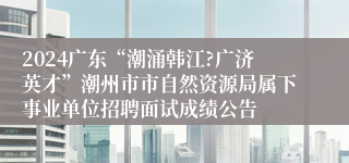 2024广东“潮涌韩江?广济英才”潮州市市自然资源局属下事业单位招聘面试成绩公告