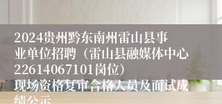 2024贵州黔东南州雷山县事业单位招聘（雷山县融媒体中心22614067101岗位）现场资格复审合格人员及面试成绩公示