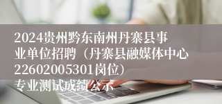 2024贵州黔东南州丹寨县事业单位招聘（丹寨县融媒体中心22602005301岗位）专业测试成绩公示