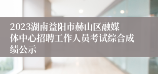 2023湖南益阳市赫山区融媒体中心招聘工作人员考试综合成绩公示