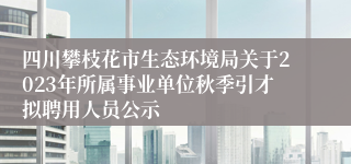 四川攀枝花市生态环境局关于2023年所属事业单位秋季引才拟聘用人员公示