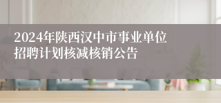 2024年陕西汉中市事业单位招聘计划核减核销公告