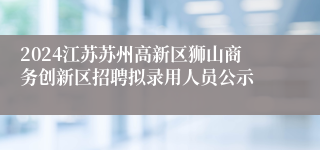 2024江苏苏州高新区狮山商务创新区招聘拟录用人员公示