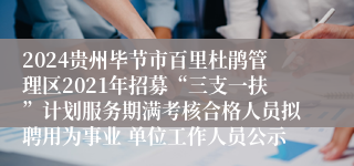 2024贵州毕节市百里杜鹃管理区2021年招募“三支一扶”计划服务期满考核合格人员拟聘用为事业 单位工作人员公示