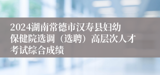 2024湖南常德市汉寿县妇幼保健院选调（选聘）高层次人才考试综合成绩