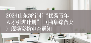 2024山东济宁市“优秀青年人才引进计划” （曲阜综合类）现场资格审查通知