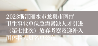 2023浙江丽水市龙泉市医疗卫生事业单位急需紧缺人才引进（第七批次）放弃考察及递补入围体检人员名单公布