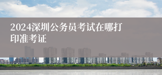 2024深圳公务员考试在哪打印准考证