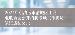 2024广东清远市清城区工商业联合会公开招聘专项工作聘员笔试成绩公示