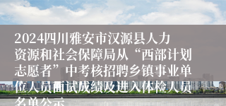 2024四川雅安市汉源县人力资源和社会保障局从“西部计划志愿者”中考核招聘乡镇事业单位人员面试成绩及进入体检人员名单公示