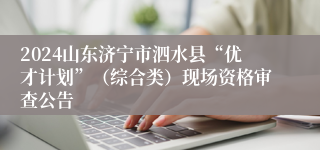 2024山东济宁市泗水县“优才计划”（综合类）现场资格审查公告