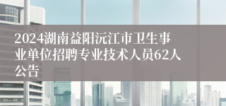 2024湖南益阳沅江市卫生事业单位招聘专业技术人员62人公告