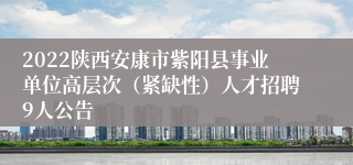 2022陕西安康市紫阳县事业单位高层次（紧缺性）人才招聘9人公告