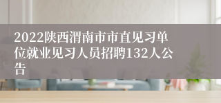 2022陕西渭南市市直见习单位就业见习人员招聘132人公告