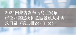 2024内蒙古发布《乌兰察布市企业高层次和急需紧缺人才需求目录（第二批次）》公告