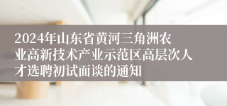 2024年山东省黄河三角洲农业高新技术产业示范区高层次人才选聘初试面谈的通知
