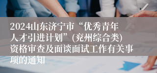2024山东济宁市“优秀青年人才引进计划”(兖州综合类)资格审查及面谈面试工作有关事项的通知