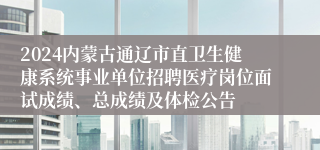 2024内蒙古通辽市直卫生健康系统事业单位招聘医疗岗位面试成绩、总成绩及体检公告