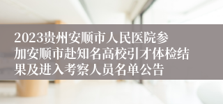 2023贵州安顺市人民医院参加安顺市赴知名高校引才体检结果及进入考察人员名单公告                                        