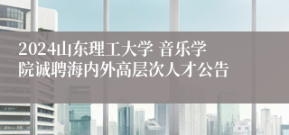 2024山东理工大学 音乐学院诚聘海内外高层次人才公告