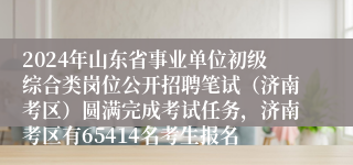 2024年山东省事业单位初级综合类岗位公开招聘笔试（济南考区）圆满完成考试任务，济南考区有65414名考生报名