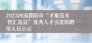 2023河南濮阳市“才聚范水 智汇范县”优秀人才引进拟聘用人员公示