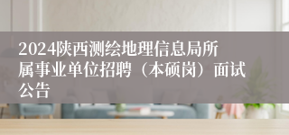 2024陕西测绘地理信息局所属事业单位招聘（本硕岗）面试公告