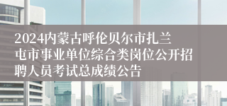 2024内蒙古呼伦贝尔市扎兰屯市事业单位综合类岗位公开招聘人员考试总成绩公告