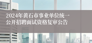 2024年黄石市事业单位统一公开招聘面试资格复审公告