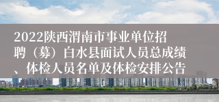 2022陕西渭南市事业单位招聘（募）白水县面试人员总成绩、体检人员名单及体检安排公告