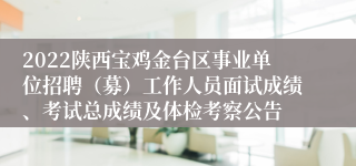 2022陕西宝鸡金台区事业单位招聘（募）工作人员面试成绩、考试总成绩及体检考察公告