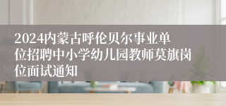 2024内蒙古呼伦贝尔事业单位招聘中小学幼儿园教师莫旗岗位面试通知