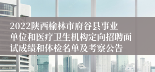 2022陕西榆林市府谷县事业单位和医疗卫生机构定向招聘面试成绩和体检名单及考察公告