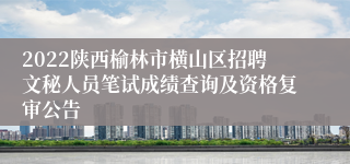 2022陕西榆林市横山区招聘文秘人员笔试成绩查询及资格复审公告