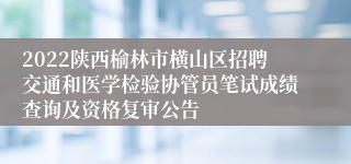 2022陕西榆林市横山区招聘交通和医学检验协管员笔试成绩查询及资格复审公告