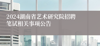 2024湖南省艺术研究院招聘笔试相关事项公告