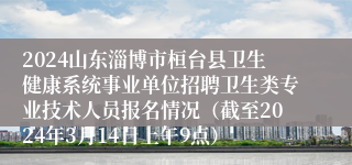 2024山东淄博市桓台县卫生健康系统事业单位招聘卫生类专业技术人员报名情况（截至2024年3月14日上午9点）