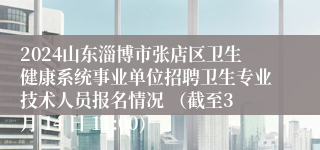 2024山东淄博市张店区卫生健康系统事业单位招聘卫生专业技术人员报名情况 （截至3 月 14 日 11:00)