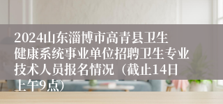 2024山东淄博市高青县卫生健康系统事业单位招聘卫生专业技术人员报名情况（截止14日上午9点）