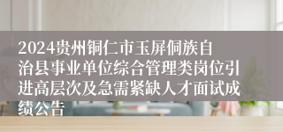 2024贵州铜仁市玉屏侗族自治县事业单位综合管理类岗位引进高层次及急需紧缺人才面试成绩公告