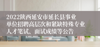 2022陕西延安市延长县事业单位招聘高层次和紧缺特殊专业人才笔试、面试成绩等公告