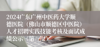 2024广东广州中医药大学顺德医院（佛山市顺德区中医院）人才招聘实践技能考核及面试成绩公示（第一批）