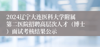 2024辽宁大连医科大学附属第二医院招聘高层次人才（博士）面试考核结果公示