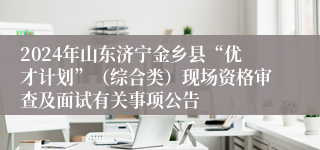 2024年山东济宁金乡县“优才计划”（综合类）现场资格审查及面试有关事项公告