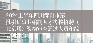 2024上半年四川绵阳市第一批引进事业编制人才考核招聘（北京场）资格审查通过人员和综合测评公告