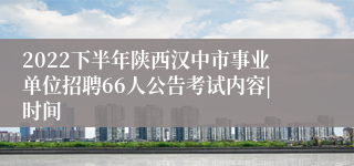 2022下半年陕西汉中市事业单位招聘66人公告考试内容|时间