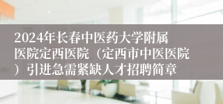 2024年长春中医药大学附属医院定西医院（定西市中医医院）引进急需紧缺人才招聘简章