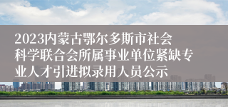 2023内蒙古鄂尔多斯市社会科学联合会所属事业单位紧缺专业人才引进拟录用人员公示