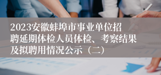 2023安徽蚌埠市事业单位招聘延期体检人员体检、考察结果及拟聘用情况公示（二）