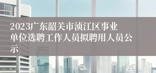 2023广东韶关市浈江区事业单位选聘工作人员拟聘用人员公示